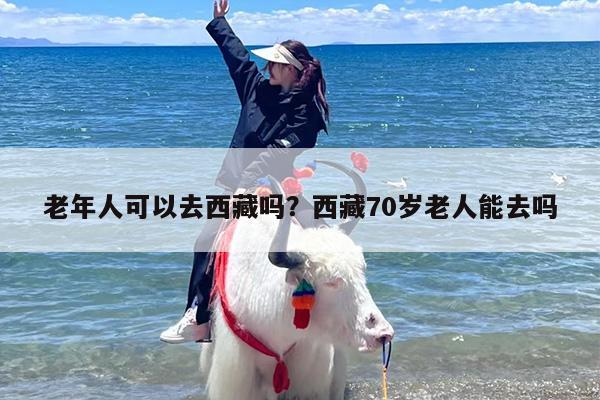 老年人可以去西藏吗？西藏70岁老人能去吗