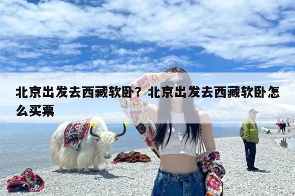 北京出发去西藏软卧？北京出发去西藏软卧怎么买票
