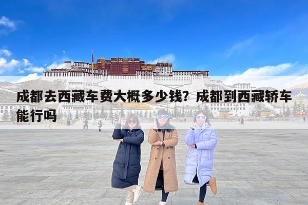 成都去西藏车费大概多少钱？成都到西藏轿车能行吗