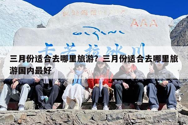 三月份适合去哪里旅游？三月份适合去哪里旅游国内最好