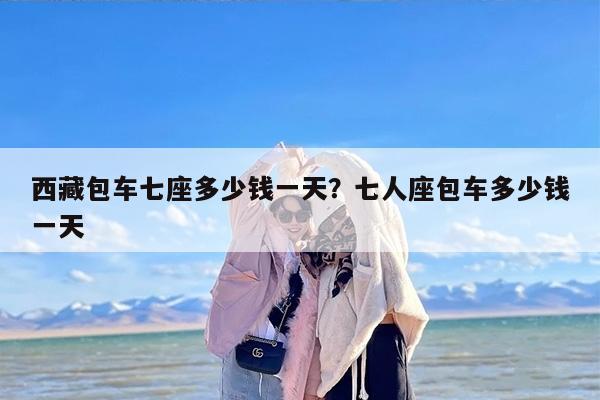 西藏包车七座多少钱一天？七人座包车多少钱一天
