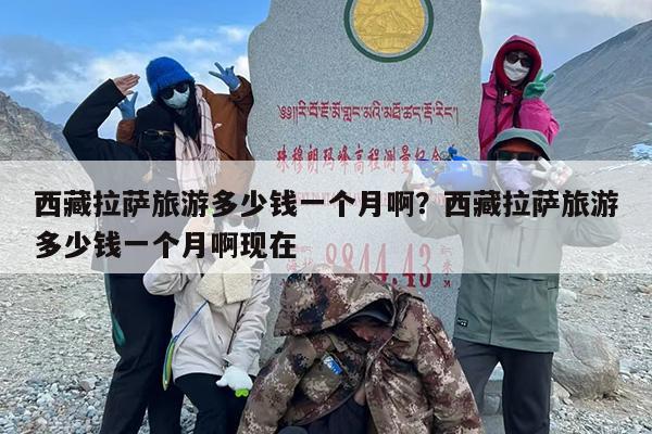西藏拉萨旅游多少钱一个月啊？西藏拉萨旅游多少钱一个月啊现在