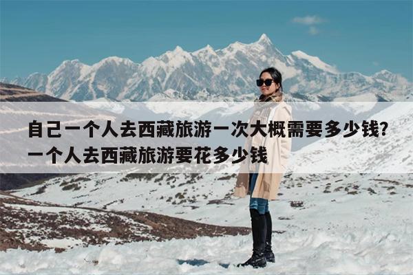 自己一个人去西藏旅游一次大概需要多少钱？一个人去西藏旅游要花多少钱