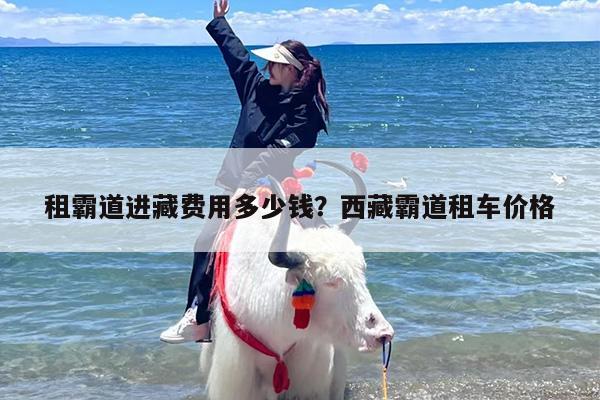租霸道进藏费用多少钱？西藏霸道租车价格