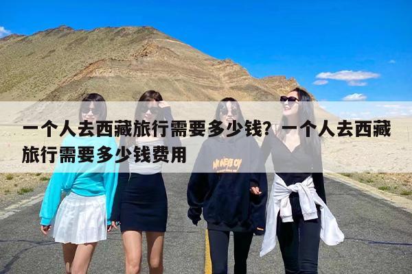 一个人去西藏旅行需要多少钱？一个人去西藏旅行需要多少钱费用