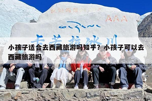 小孩子适合去西藏旅游吗知乎？小孩子可以去西藏旅游吗