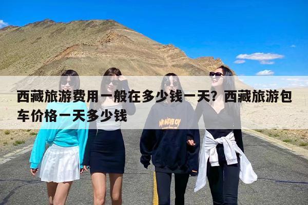 西藏旅游费用一般在多少钱一天？西藏旅游包车价格一天多少钱