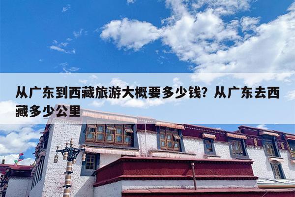 从广东到西藏旅游大概要多少钱？从广东去西藏多少公里