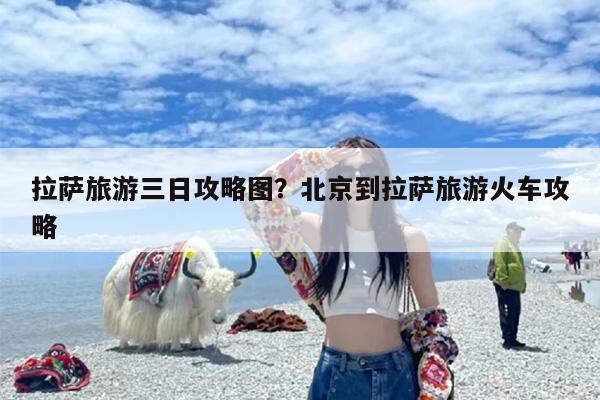 拉萨旅游三日攻略图？北京到拉萨旅游火车攻略