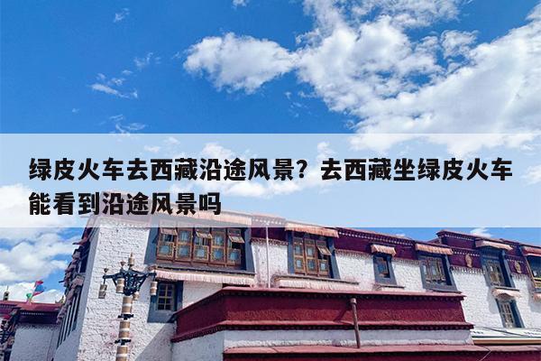 绿皮火车去西藏沿途风景？去西藏坐绿皮火车能看到沿途风景吗