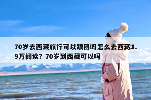 70岁去西藏旅行可以跟团吗怎么去西藏1.9万阅读？70岁到西藏可以吗