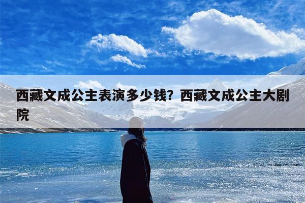 西藏文成公主表演多少钱？西藏文成公主大剧院