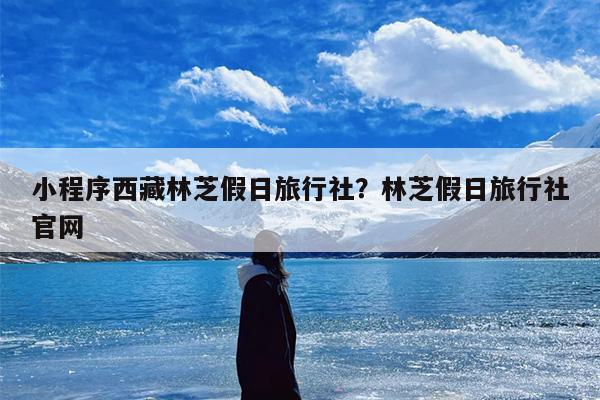 小程序西藏林芝假日旅行社？林芝假日旅行社官网
