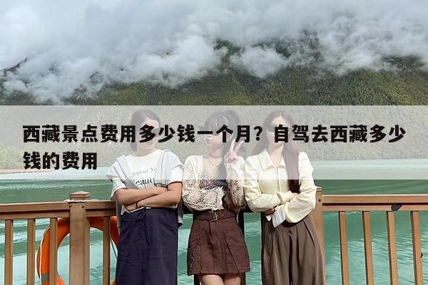 西藏景点费用多少钱一个月？自驾去西藏多少钱的费用