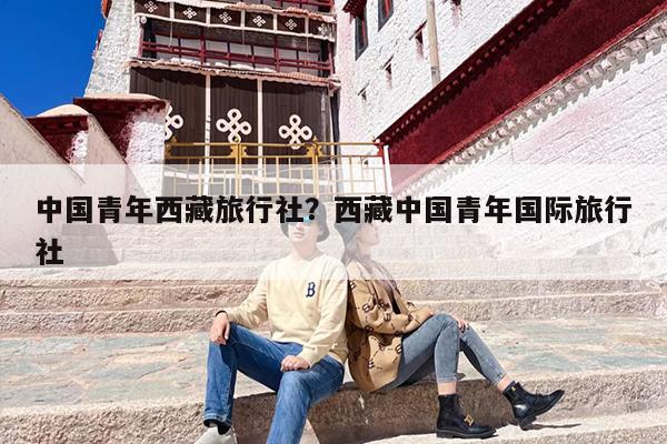 中国青年西藏旅行社？西藏中国青年国际旅行社