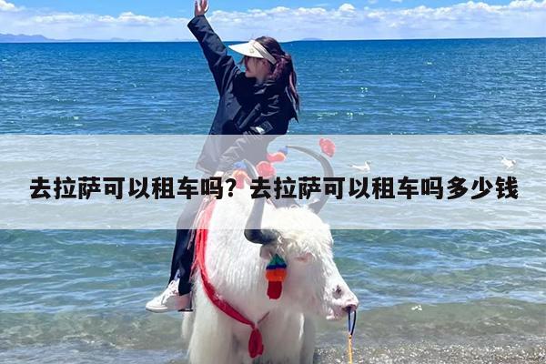 去拉萨可以租车吗？去拉萨可以租车吗多少钱