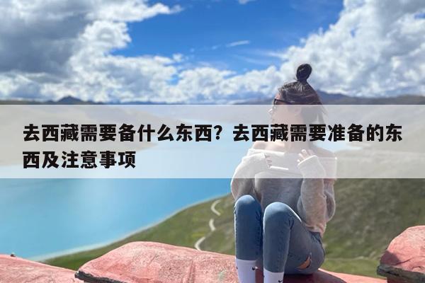 去西藏需要备什么东西？去西藏需要准备的东西及注意事项