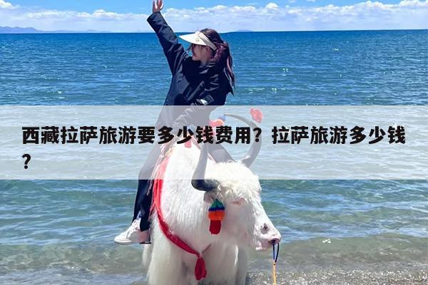 西藏拉萨旅游要多少钱费用？拉萨旅游多少钱?