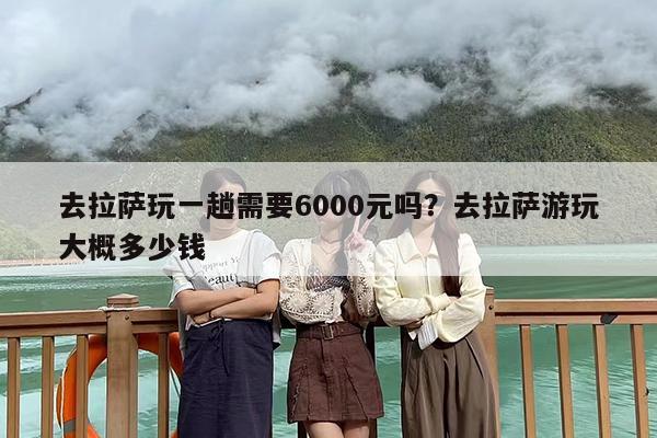 去拉萨玩一趟需要6000元吗？去拉萨游玩大概多少钱