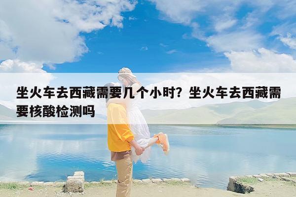 坐火车去西藏需要几个小时？坐火车去西藏需要核酸检测吗