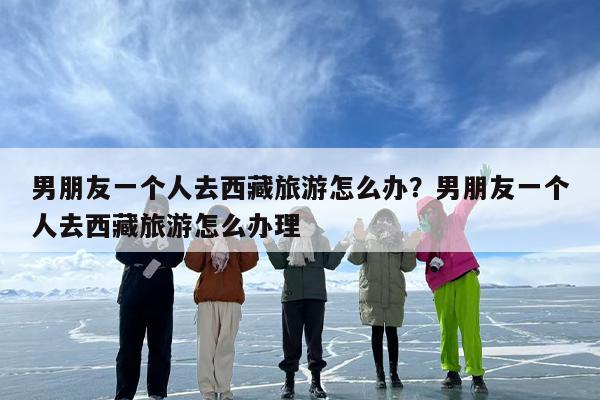 男朋友一个人去西藏旅游怎么办？男朋友一个人去西藏旅游怎么办理