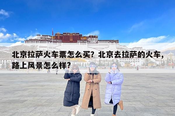 北京拉萨火车票怎么买？北京去拉萨的火车,路上风景怎么样?