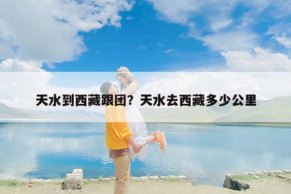天水到西藏跟团？天水去西藏多少公里