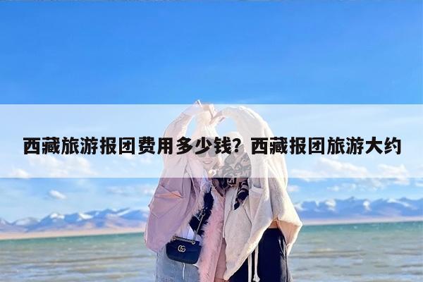 西藏旅游报团费用多少钱？西藏报团旅游大约