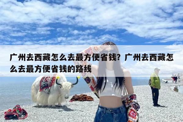 广州去西藏怎么去最方便省钱？广州去西藏怎么去最方便省钱的路线