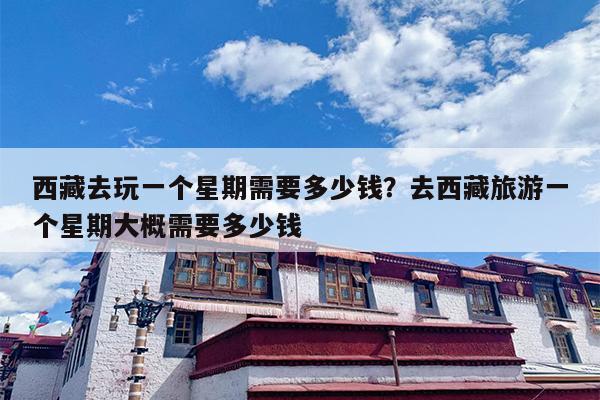 西藏去玩一个星期需要多少钱？去西藏旅游一个星期大概需要多少钱