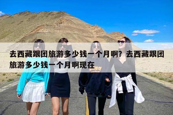 去西藏跟团旅游多少钱一个月啊？去西藏跟团旅游多少钱一个月啊现在