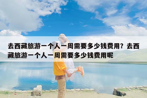 去西藏旅游一个人一周需要多少钱费用？去西藏旅游一个人一周需要多少钱费用呢