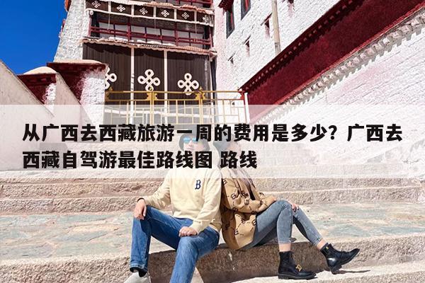 从广西去西藏旅游一周的费用是多少？广西去西藏自驾游最佳路线图 路线