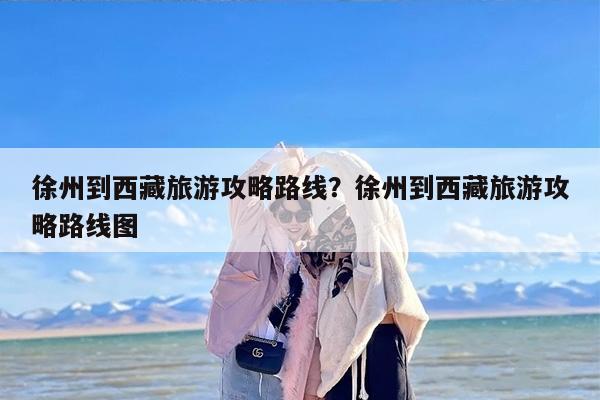 徐州到西藏旅游攻略路线？徐州到西藏旅游攻略路线图