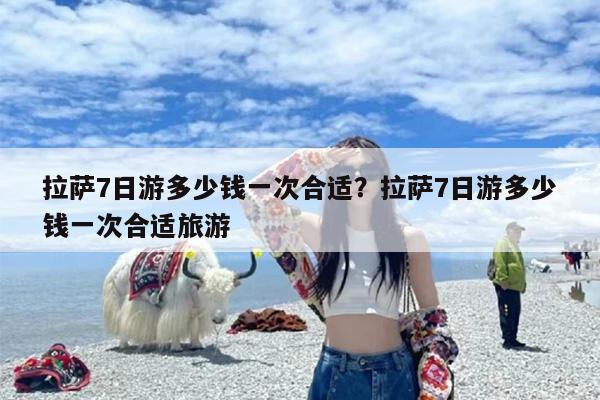 拉萨7日游多少钱一次合适？拉萨7日游多少钱一次合适旅游