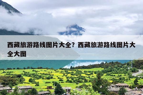 西藏旅游路线图片大全？西藏旅游路线图片大全大图
