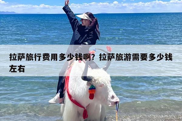 拉萨旅行费用多少钱啊？拉萨旅游需要多少钱左右