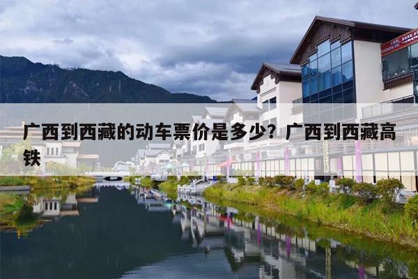 广西到西藏的动车票价是多少？广西到西藏高铁