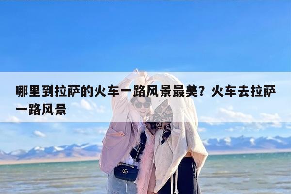 哪里到拉萨的火车一路风景最美？火车去拉萨一路风景