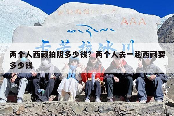 两个人西藏拍照多少钱？两个人去一趟西藏要多少钱