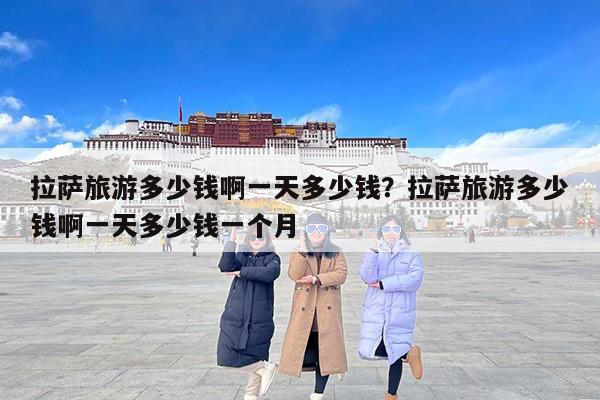 拉萨旅游多少钱啊一天多少钱？拉萨旅游多少钱啊一天多少钱一个月