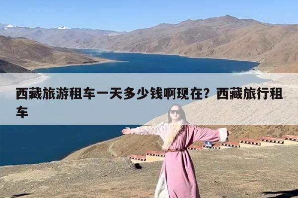 西藏旅游租车一天多少钱啊现在？西藏旅行租车