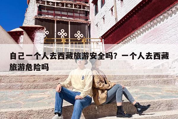 自己一个人去西藏旅游安全吗？一个人去西藏旅游危险吗