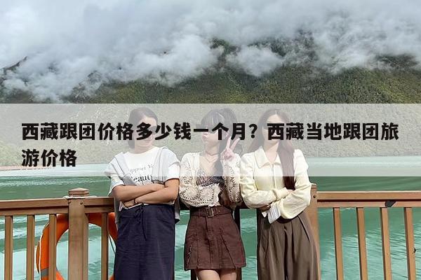 西藏跟团价格多少钱一个月？西藏当地跟团旅游价格