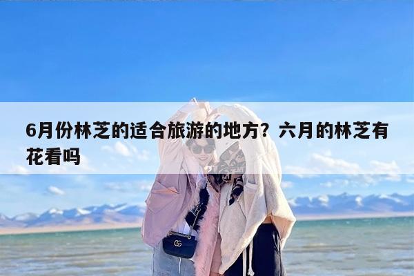 6月份林芝的适合旅游的地方？六月的林芝有花看吗