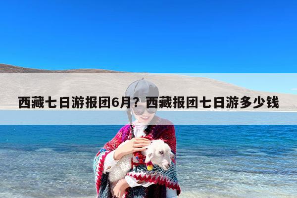 西藏七日游报团6月？西藏报团七日游多少钱