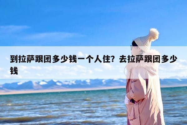 到拉萨跟团多少钱一个人住？去拉萨跟团多少钱