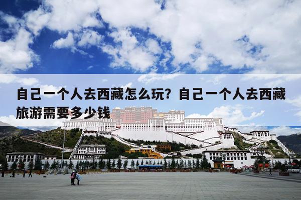 自己一个人去西藏怎么玩？自己一个人去西藏旅游需要多少钱