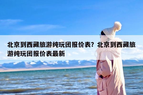 北京到西藏旅游纯玩团报价表？北京到西藏旅游纯玩团报价表最新