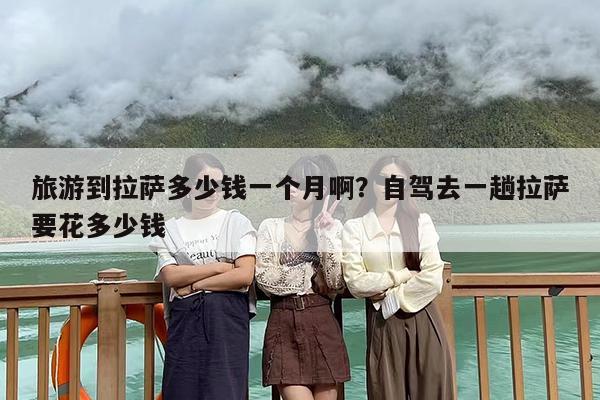 旅游到拉萨多少钱一个月啊？自驾去一趟拉萨要花多少钱